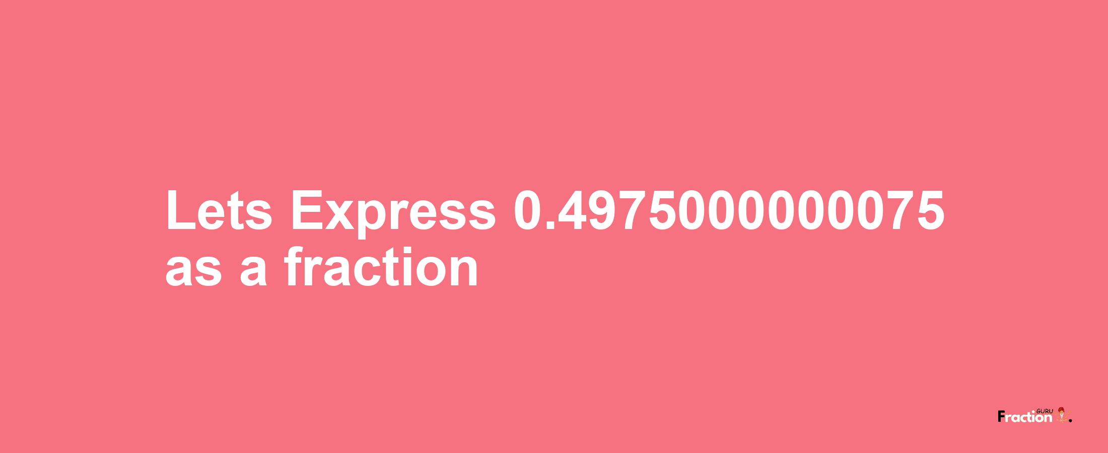 Lets Express 0.4975000000075 as afraction